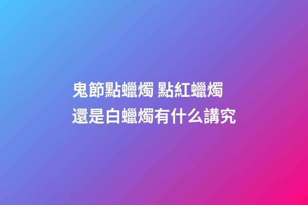鬼節點蠟燭 點紅蠟燭還是白蠟燭有什么講究